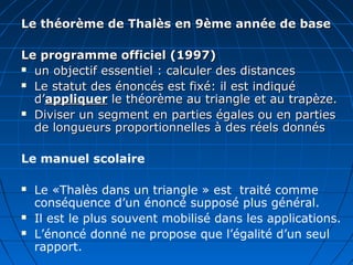 Le théorème de Thalès en 9ème année de base

Le programme officiel (1997)
 un objectif essentiel : calculer des distances

 Le statut des énoncés est fixé: il est indiqué

  d’appliquer le théorème au triangle et au trapèze.
 Diviser un segment en parties égales ou en parties

  de longueurs proportionnelles à des réels donnés

Le manuel scolaire

   Le «Thalès dans un triangle » est traité comme
    conséquence d’un énoncé supposé plus général.
   Il est le plus souvent mobilisé dans les applications.
   L’énoncé donné ne propose que l’égalité d’un seul
    rapport.
 