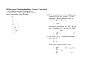 9.3 Theorems of Pappus and Guldinus Example 7, page 1 of 1
y
x
C
rC
R
7. Determine the centroidal coordinate rc of a
semicircular arc of radius R, given that the area of a
sphere of radius R is known to be 4 R2
. 1 If the semicircle is revolved around the y axis,
a sphere of radius R is generated. The first
theorem of Pappus-Guldinus says that the
area of the sphere is given by
A = 2 rcL
Because we already know A (= 4 R2
), we can
solve this equation for rc in terms of R and L:
rc = (1)
The length L in Eq. 1 is the circumference of
the semicircle:
L = R
Substituting this result in Eq. 1 gives
rc = (Eq. 1. repeated)
= Ans.
2 L
A
4 R2
2
4 R2
2 L
R
2R
 