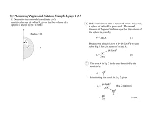 9.3 Theorems of Pappus and Guldinus Example 8, page 1 of 1
y
x
C
rC
Radius = R
8. Determine the centroidal coordinate rc of a
semicircular area of radius R, given that the volume of a
sphere is known to be (4/3) R3
.
1 If the semicircular area is revolved around the y axis,
a sphere of radius R is generated. The second
theorem of Pappus-Guldinus says that the volume of
the sphere is given by
V = 2 rcA (1)
Because we already know V (= (4/3) R3
), we can
solve Eq. 1 for rc in terms of A and R:
rc = (2)
V
2 A
(4/3) R3
The area A in Eq. 2 is the area bounded by the
semicircle:
R2
Substituting this result in Eq. 2 gives
rc =
= Ans.
(4/3) R3
2 A
2
A =
R2
2
4R
3
2
(Eq. 2 repeated)
 