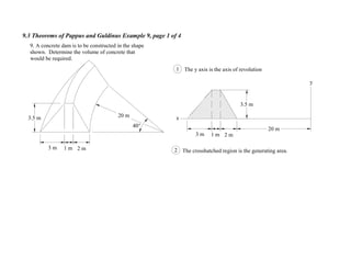 9.3 Theorems of Pappus and Guldinus Example 9, page 1 of 4
20 m
1 m3 m 2 m
40°
9. A concrete dam is to be constructed in the shape
shown. Determine the volume of concrete that
would be required.
1 m3 m 2 m
y
x
The y axis is the axis of revolution
2 The crosshatched region is the generating area.
1
3.5 m
3.5 m
20 m
 
