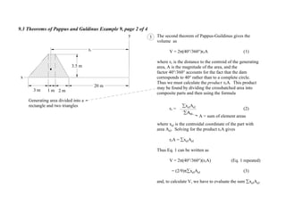 9.3 Theorems of Pappus and Guldinus Example 9, page 2 of 4
A = sum of element areas
The second theorem of Pappus-Guildinus gives the
volume as
V = 2 40°/360°)rcA (1)
where rc is the distance to the centroid of the generating
area, A is the magnitude of the area, and the
factor 40°/360° accounts for the fact that the dam
corresponds to 40° rather than to a complete circle.
Thus we must calculate the product rcA. This product
may be found by dividing the crosshatched area into
composite parts and then using the formula
rc = (2)
where xel is the centroidal coordinate of the part with
area Ael. Solving for the product rcA gives
rcA = xelAel
Thus Eq. 1 can be written as
V = 2 40°/360°)(rcA) (Eq. 1 repeated)
= (2/9) xelAel (3)
and, to calculate V, we have to evaluate the sum xelAel.
3
Ael
xelAel
Generating area divided into a
rectangle and two triangles
1 m3 m 2 m
y
20 m
rc
3.5 m
x
 