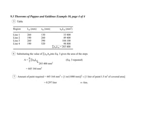 9.3 Theorems of Pappus and Guldinus Example 10, page 4 of 4
6 Substituting the value of xelAelinto Eq. 3 gives the area of the steps
A = xelLel (Eq. 3 repeated)
= 445 164 mm2
283 400 mm2
7 Amount of paint required = 445 164 mm2
[1 m/(1000 mm)]2
[1 liter of paint/1.5 m2
of covered area]
= 0.297 liter Ans.
2
5 Table
Region Lel (mm) xel (mm) xelLel (mm2
)
Line 1 260 130 33 800
Line 2 190 260 49 400
Line 3 260 390 104 100
Line 4 190 520 98 800
xelLel = 283 400
 
