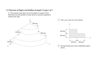 9.3 Theorems of Pappus and Guldinus Example 11, page 1 of 3
y
x
190 mm
190 mm
260 mm 260 mm
11. The concrete steps shown are in the shape of a quarter circle.
Determine the total number of cubic meters of concrete required to
construct the steps.
2 The generating area is the crosshatched region
shown.
The y axis is the axis of revolution1
190 mm
190 mm
260 mm
260 mm
y
x
z
 