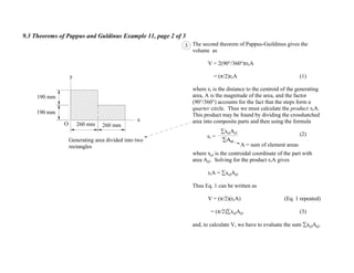 9.3 Theorems of Pappus and Guldinus Example 11, page 2 of 3
3
A = sum of element areas
The second theorem of Pappus-Guildinus gives the
volume as
V = 2(90°/360° rcA
= ( /2)rcA (1)
where rc is the distance to the centroid of the generating
area, A is the magnitude of the area, and the factor
(90°/360°) accounts for the fact that the steps form a
quarter circle. Thus we must calculate the product rcA.
This product may be found by dividing the crosshatched
area into composite parts and then using the formula
(2)
where xel is the centroidal coordinate of the part with
area Ael. Solving for the product rcA gives
rcA = xelAel
Thus Eq. 1 can be written as
V = ( /2)(rcA) (Eq. 1 repeated)
= ( /2) xelAel (3)
and, to calculate V, we have to evaluate the sum xelAel.
Ael
xelAel
Generating area divided into two
rectangles
y
x
190 mm
190 mm
260 mm 260 mmO
rc =
 