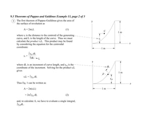 9.3 Theorems of Pappus and Guldinus Example 13, page 2 of 3
3 The first theorem of Pappus-Guildinus gives the area of
the surface of revolution as
A = 2 rcL (1)
where rc is the distance to the centroid of the generating
curve, and L is the length of the curve. Thus we must
calculate the product rcL. This product may be found
by considering the equation for the centroidal
coordinate:
rc =
L
where dL is an increment of curve length, and yel is the
coordinate of the increment. Solving for the product rcL
gives
rcL = yel dL
Thus Eq. 1 can be written as
A = 2 (rcL)
= 2 yel dL (2)
and, to calculate A, we have to evaluate a single integral,
yeldL.
yel dL
dL
C
dL
y
z
1 m
1 m
y
z
1 m
1 m
rc
yel
 