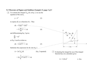 9.3 Theorems of Pappus and Guldinus Example 13, page 3 of 3
dL
dy
dz
5 Evaluating the integral by use of the integral
function key on a calculator gives
A = 3.44 m2
Ans.
To evaluate the integral yel dL in Eq. 2, we use the
equation of the curve,
y = z4
(3)
to express dL as a function of z. Thus
dL = (dy)2
+ (dz)2
= ( )2
+ 1 dz (4)
and differentiating Eq. 3 gives
= 4z3
so Eq. 4 can be written as
dL = (4z3
)2
+ 1 dz (5)
Substitute this expression for dL into Eq. 2
A = 2 yel dL (Eq. 2 repeated)
= 2 z4
(4z3
)2
+ 1 dz
4
dz
dy
dz
dy
0
1
dL
y
z
yel = y = z4
1 m
 