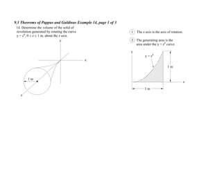 9.3 Theorems of Pappus and Guldinus Example 14, page 1 of 3
x
y
1 m
z
y = z4
1 The z axis is the axis of rotation.
2 The generating area is the
area under the y = z4
curve.
14. Determine the volume of the solid of
revolution generated by rotating the curve
y = z4
, 0 z 1 m, about the z axis.
y
z
1 m
1 m
 