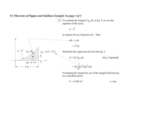 9.3 Theorems of Pappus and Guldinus Example 14, page 3 of 3
y
z
y = z4
(y, z) yel = y/2 = z4
/2
dz
4 To evaluate the integral yel dL in Eq. 2, we use the
equation of the curve,
y = z4
to express dA as a function of z. Thus
dA = y dz
= z4
dz
Substitute this expression for dA into Eq. 2
A = 2 yel dz (Eq. 2 repeated)
= 2 (z4
/2)(z4
) dz
Evaluating the integral by use of the integral function key
on a calculator gives
V = 0.349 m2
Ans.
0
1
1 m
 
