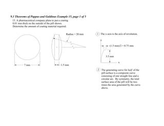 9.3 Theorems of Pappus and Guldinus Example 15, page 1 of 5
Radius = 20 mm
7 mm
15. A pharmaceutical company plans to put a coating
0.01 mm thick on the outside of the pill shown.
Determine the amount of coating material required.
1 The x axis is the axis of revolution.
The generating curve for half of the
pill surface is a composite curve
consisting of one straight line and a
circular arc. By symmetry, the total
surface area of the pill will be two
times the area generated by the curve
above.
2
x
y
3.5 mm
(1.5 mm)/2 = 0.75 mm
1.5 mm
 