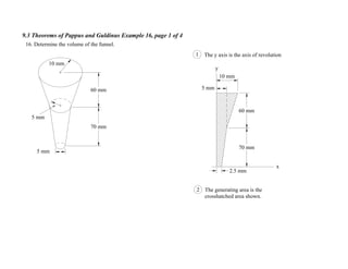 9.3 Theorems of Pappus and Guldinus Example 16, page 1 of 4
10 mm
5 mm
70 mm
60 mm
16. Determine the volume of the funnel.
x
y
The y axis is the axis of revolution1
5 mm
2.5 mm
2 The generating area is the
crosshatched area shown.
5 mm
70 mm
60 mm
10 mm
 