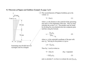 9.3 Theorems of Pappus and Guldinus Example 16, page 2 of 4
A
The second theorem of Pappus-Guildinus gives the
volume as
V = 2 rcA (1)
where rc is the distance to the centroid of the generating
area and A is the magnitude of the area. Thus we must
calculate the product rcA. This product may be found
by dividing the cross-hatched area into composite parts
and then using the formula
rc = (2)
where xel is the centroidal coordinate of the part with
area Ael. Solving for the product rcA gives
rcA = xelAel
Thus Eq. 1 can be written as
V = 2 (rcA) (Eq. 1 repeated)
= 2 xelAel (3)
and, to calculate V, we have to evaluate the sum xelAel.
3
Ael
xelAel
Generating area divided into two
rectangles and two triangles
x
y
5 mm
2.5 mm
70 mm
60 mm
10 mm
 