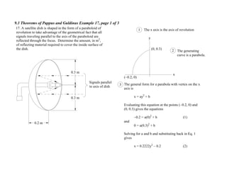 9.3 Theorems of Pappus and Guldinus Example 17, page 1 of 3
0.2 m
Signals parallel
to axis of dish
17. A satellite dish is shaped in the form of a paraboloid of
revolution to take advantage of the geometrical fact that all
signals traveling parallel to the axis of the paraboloid are
reflected through the focus. Determine the amount, in m2
,
of reflecting material required to cover the inside surface of
the dish.
y
x
The x axis is the axis of revolution1
The generating
curve is a parabola.
2
( 0.2, 0)
(0, 0.3)
The general form for a parabola with vertex on the x
axis is
x = ay2
+ b
Evaluating this equation at the points ( 0.2, 0) and
(0, 0.3) gives the equations
0.2 = a(0)2
+ b (1)
and
0 = a(0.3)2
+ b
Solving for a and b and substituting back in Eq. 1
gives
x = 0.2222y2
0.2 (2)
3
0.3 m
0.3 m
 