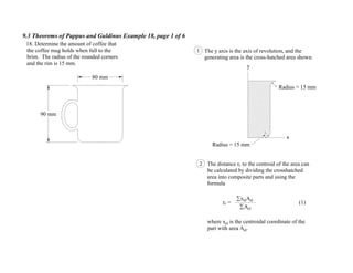 9.3 Theorems of Pappus and Guldinus Example 18, page 1 of 6
90 mm
80 mm
18. Determine the amount of coffee that
the coffee mug holds when full to the
brim. The radius of the rounded corners
and the rim is 15 mm.
Radius = 15 mm
x
y
Radius = 15 mm
The y axis is the axis of revolution, and the
generating area is the cross-hatched area shown.
1
2 The distance rc to the centroid of the area can
be calculated by dividing the crosshatched
area into composite parts and using the
formula
rc = (1)
where xel is the centroidal coordinate of the
part with area Ael.
Ael
xelAel
 