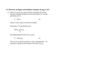9.3 Theorems of Pappus and Guldinus Example 18, page 2 of 6
However, we can save some work by noting that the second
theorem of Pappus-Guldinus involves the product of rc and the
generating area A:
V = 2 rcA (2)
where V is the volume of solid of revolution.
Solving Eq. 1 for the product gives
rc Ael = xelAel
and substituting this result in Eq. 2 gives
V = 2 xelAel (3)
Thus we do not need to calculate rc and A independently we
need only evaluate the first moment of the area, xelAel.
A
3
 
