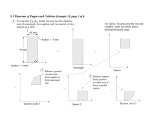 9.3 Theorems of Pappus and Guldinus Example 18, page 3 of 6
4 To calculate xelAel, divide the area into the algebraic
sum of a rectangle, two squares, and two quarter circles,
and set up a table.
Radius = 15 mm
x
y
Radius = 15 mm
x
y
= +
Rectangle x
y
x
y
x
y
x
y
For clarity, the areas near the rim and
rounded corner have been drawn
disproportionately large.
+
90 mm
40 mm
Square 1
Square 2Quarter circle 1 Quarter circle 2
Subtract quarter-
circular area
from square to
form area near
rim.
Subtract square
from quarter-
circular area to
form rounded
corner.
5
6
 