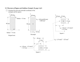 9.3 Theorems of Pappus and Guldinus Example 18, page 4 of 6
15 mm
Square 1
Square 2
x
Radius = 15 mm
90 mm
40 mm
Radius = 15 mm
Original area
Ael = (15 mm)2
= 225 mm2
Ael = (40 mm)(90 mm)
= 3600 mm2
15 mm
40 mm
xel = 40 mm (15 mm)/2
= 32.5 mm 15 mm
xel = 40 mm + (15 mm)/2
= 47.5 mm
y
7 Calculate the areas and centroidal coordinates of the
rectangle and the squares.
x
y
Rectangle
40 mm
90 mm
xel = 20 mm
x
y
x
y
40 mm 15 mm
 