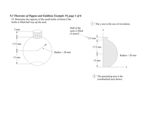 9.3 Theorems of Pappus and Guldinus Example 19, page 1 of 6
Radius = 20 mm
5 mm
17.5 mm
15 mm
19. Determine the capacity of the small bottle of lotion if the
bottle is filled half way up the neck.
Radius = 20 mm
x
y
The y axis is the axis of revolution.1
15 mm
17.5 mm
2.5 mm
2 The generating area is the
crosshatched area shown.
Half of the
neck is filled:
(5 mm)/2
 