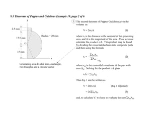 9.3 Theorems of Pappus and Guldinus Example 19, page 2 of 6
3
A
The second theorem of Pappus-Guildinus gives the
volume as
V = 2 rcA (1)
where rc is the distance to the centroid of the generating
area, and A is the magnitude of the area. Thus we must
calculate the product rcA. This product may be found
by dividing the cross-hatched area into composite parts
and then using the formula
rc = (2)
where xel is the centroidal coordinate of the part with
area Ael. Solving for the product rcA gives
rcA = xelAel
Thus Eq. 1 can be written as
V = 2 (rcA) (Eq. 1 repeated)
= 2 xelAel (3)
and, to calculate V, we have to evaluate the sum xelAel.
Ael
xelAel
Generating area divided into a rectangle,
two triangles and a circular sector
Radius = 20 mm
x
y
15 mm
17.5 mm
2.5 mm
O
 