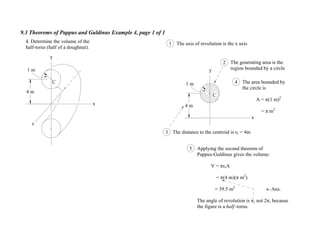 9.3 Theorems of Pappus and Guldinus Example 4, page 1 of 1
4 m
x
y
1 m
C
4. Determine the volume of the
half-torus (half of a doughnut).
1 The axis of revolution is the x axis
2 The generating area is the
region bounded by a circle
3 The distance to the centroid is rc = 4m
4 The area bounded by
the circle is
A = (1 m)2
= m2
5 Applying the second theorem of
Pappus-Guldinus gives the volume:
V = rcA
= (4 m)( m2
)
= 39.5 m3
Ans.
The angle of revolution is , not 2 , because
the figure is a half -torus.
4 m
x
y
z
1 m
C
 