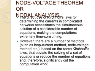 NODE-VOLTAGE THEOREM
OR
NODAL ANALYSIS
 The direct use of Kirchhoff's laws for
determining the currents in complicated
networks necessitates the simultaneous
solution of a considerable number of
equations, making the computations
extremely time-consuming.
 However, there are a number of methods
(such as loop-current method, node-voltage
method etc.), based on the same Kirchhoff's
laws, that obviate the solving of a set of
equations or reduce the number of equations
and, therefore, significantly cut the
computation work.
 