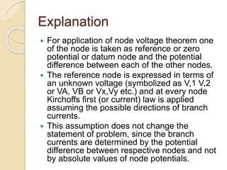 Explanation
 For application of node voltage theorem one
of the node is taken as reference or zero
potential or datum node and the potential
difference between each of the other nodes.
 The reference node is expressed in terms of
an unknown voltage (symbolized as V,1 V,2
or VA, VB or Vx,Vy etc.) and at every node
Kirchoffs first (or current) law is applied
assuming the possible directions of branch
currents.
 This assumption does not change the
statement of problem, since the branch
currents are determined by the potential
difference between respective nodes and not
by absolute values of node potentials.
 