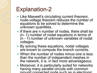 Explanation-2
 Like Maxwell‘s circulating current theorem,
node-voltage theorem reduces the number of
equations to be solved to determine the
unknown quantities.
 If there are n number of nodes, there shall be
(n- 1) number of nodal equations in terms of
(n - 1) number of unknown variables of nodal
voltages.
 By solving these equations, nodal voltages
are known to compute the branch currents.
 When the number of nodes minus one is less
than the number of independent meshes in
the network, it is, in fact more advantageous.
 Moreover, it is particularly suited for networks
having many parallel circuits with common
 
