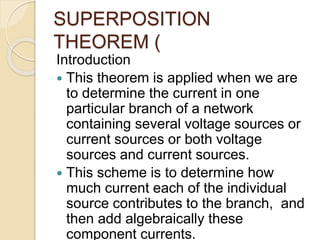 SUPERPOSITION
THEOREM (
Introduction
 This theorem is applied when we are
to determine the current in one
particular branch of a network
containing several voltage sources or
current sources or both voltage
sources and current sources.
 This scheme is to determine how
much current each of the individual
source contributes to the branch, and
then add algebraically these
component currents.
 