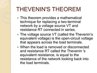 THEVENIN'S THEOREM
 This theorem provides a mathematical
technique for replacing a two-terminal
network by a voltage source VT and
resistance RT connected in series.
 The voltage source VT (called the Thevenin‘s
equivalent voltage) is the open-circuit voltage
that appears across the load terminals.
 When the load is removed or disconnected
and resistance RT called the Thevenin 's
equivalent resistance, is equal to the
resistance of the network looking back into
the load terminals.
 