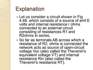 Explanation
 Let us consider a circuit shown in Fig
4.48. which consists of a source of emf E
volts and internal resistance r ohms
connected to an external circuit
consisting of resistances R1 and
R2ohms in series.
 So far as terminals AB across which a
resistance of R2, ohms is connected the
network acts as source of open-circuit
voltage Voc (also called the Thevenin's
equivalent voltage VT) and internal
resistance Rin (also called the
Thevenin's resistance RT).
 