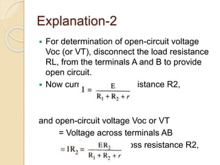 Explanation-2
 For determination of open-circuit voltage
Voc (or VT), disconnect the load resistance
RL, from the terminals A and B to provide
open circuit.
 Now current through resistance R2,
and open-circuit voltage Voc or VT
= Voltage across terminals AB
= Voltage drop across resistance R2,
 