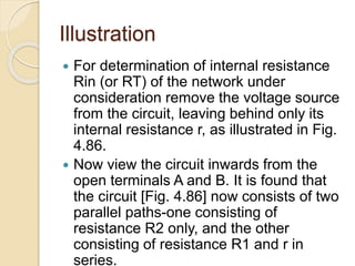 Illustration
 For determination of internal resistance
Rin (or RT) of the network under
consideration remove the voltage source
from the circuit, leaving behind only its
internal resistance r, as illustrated in Fig.
4.86.
 Now view the circuit inwards from the
open terminals A and B. It is found that
the circuit [Fig. 4.86] now consists of two
parallel paths-one consisting of
resistance R2 only, and the other
consisting of resistance R1 and r in
series.
 