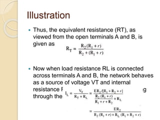 Illustration
 Thus, the equivalent resistance (RT), as
viewed from the open terminals A and B, is
given as
 Now when load resistance RL is connected
across terminals A and B, the network behaves
as a source of voltage VT and internal
resistance RT [Fig. 4.87] and current flowing
through the load resistance RL is given as
 