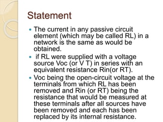 Statement
 The current in any passive circuit
element (which may be called RL) in a
network is the same as would be
obtained.
 if RL were supplied with a voltage
source Voc (or V T) in series with an
equivalent resistance Rin(or RT).
 Voc being the open-circuit voltage at the
terminals from which RL has been
removed and Rin (or RT) being the
resistance that would be measured at
these terminals after all sources have
been removed and each has been
replaced by its internal resistance.
 