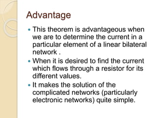 Advantage
 This theorem is advantageous when
we are to determine the current in a
particular element of a linear bilateral
network .
 When it is desired to find the current
which flows through a resistor for its
different values.
 It makes the solution of the
complicated networks (particularly
electronic networks) quite simple.
 