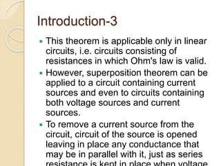 Introduction-3
 This theorem is applicable only in linear
circuits, i.e. circuits consisting of
resistances in which Ohm's law is valid.
 However, superposition theorem can be
applied to a circuit containing current
sources and even to circuits containing
both voltage sources and current
sources.
 To remove a current source from the
circuit, circuit of the source is opened
leaving in place any conductance that
may be in parallel with it, just as series
 