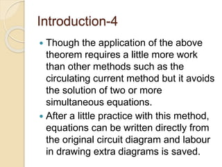 Introduction-4
 Though the application of the above
theorem requires a little more work
than other methods such as the
circulating current method but it avoids
the solution of two or more
simultaneous equations.
 After a little practice with this method,
equations can be written directly from
the original circuit diagram and labour
in drawing extra diagrams is saved.
 