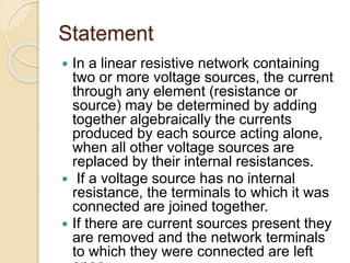 Statement
 In a linear resistive network containing
two or more voltage sources, the current
through any element (resistance or
source) may be determined by adding
together algebraically the currents
produced by each source acting alone,
when all other voltage sources are
replaced by their internal resistances.
 If a voltage source has no internal
resistance, the terminals to which it was
connected are joined together.
 If there are current sources present they
are removed and the network terminals
to which they were connected are left
 