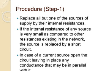 Procedure (Step-1)
 Replace all but one of the sources of
supply by their internal resistances.
 If the internal resistance of any source
is very small as compared to other
resistances existing in the network,
the source is replaced by a short
circuit.
 In case of a current source open the
circuit leaving in place any
conductance that may be in parallel
 
