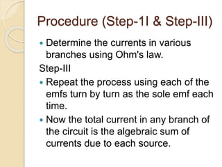 Procedure (Step-1I & Step-III)
 Determine the currents in various
branches using Ohm's law.
Step-III
 Repeat the process using each of the
emfs turn by turn as the sole emf each
time.
 Now the total current in any branch of
the circuit is the algebraic sum of
currents due to each source.
 