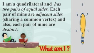 I am a quadrilateral and has
two pairs of equal sides. Each
pair of mine are adjacent sides
(sharing a common vertex) and
also, each pair of mine are
distinct.
What amI ?
 