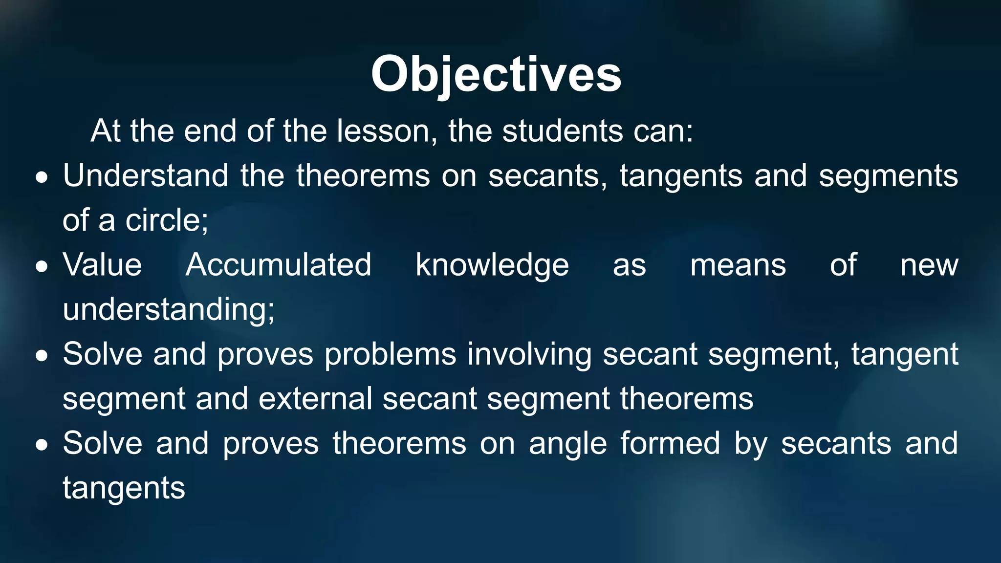 Objectives
At the end of the lesson, the students can:
 Understand the theorems on secants, tangents and segments
of a circle;
 Value Accumulated knowledge as means of new
understanding;
 Solve and proves problems involving secant segment, tangent
segment and external secant segment theorems
 Solve and proves theorems on angle formed by secants and
tangents
 