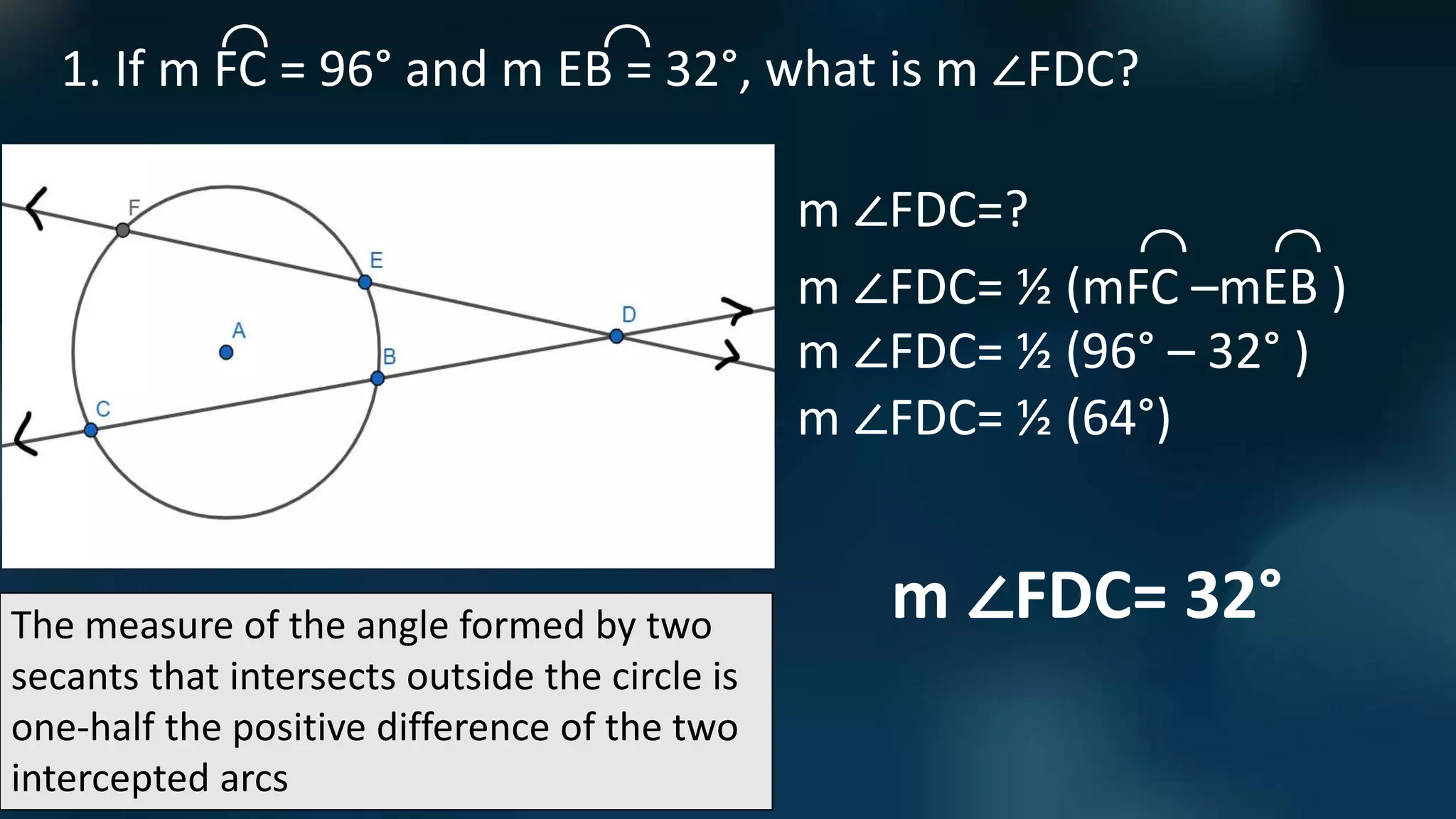 The measure of the angle formed by two
secants that intersects outside the circle is
one-half the positive difference of the two
intercepted arcs
1. If m FC = 96° and m EB = 32°, what is m ∠FDC?
⌒ ⌒
m ∠FDC=?
m ∠FDC= ½ (mFC –mEB )
⌒ ⌒
m ∠FDC= ½ (96° – 32° )
m ∠FDC= ½ (64°)
m ∠FDC= 32°
 