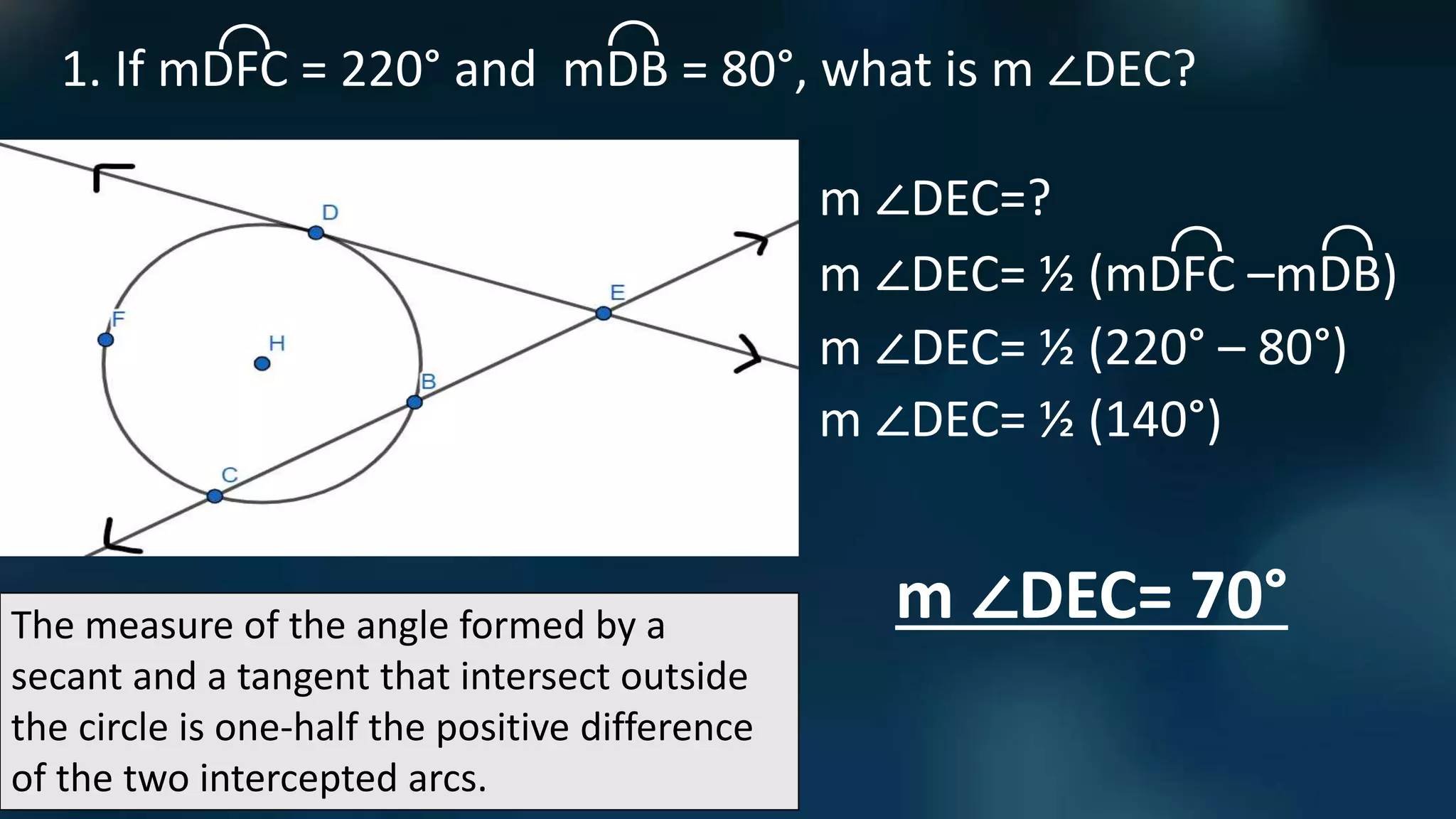The measure of the angle formed by a
secant and a tangent that intersect outside
the circle is one-half the positive difference
of the two intercepted arcs.
1. If mDFC = 220° and mDB = 80°, what is m ∠DEC?
⌒
⌒
m ∠DEC=?
m ∠DEC= ½ (mDFC –mDB)
⌒
⌒
m ∠DEC= ½ (220° – 80°)
m ∠DEC= ½ (140°)
m ∠DEC= 70°
 