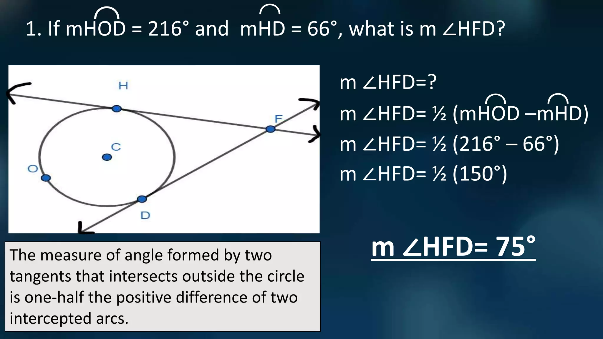 The measure of angle formed by two
tangents that intersects outside the circle
is one-half the positive difference of two
intercepted arcs.
1. If mHOD = 216° and mHD = 66°, what is m ∠HFD?
⌒
⌒
m ∠HFD=?
m ∠HFD= ½ (mHOD –mHD)
⌒
⌒
m ∠HFD= ½ (216° – 66°)
m ∠HFD= ½ (150°)
m ∠HFD= 75°
 