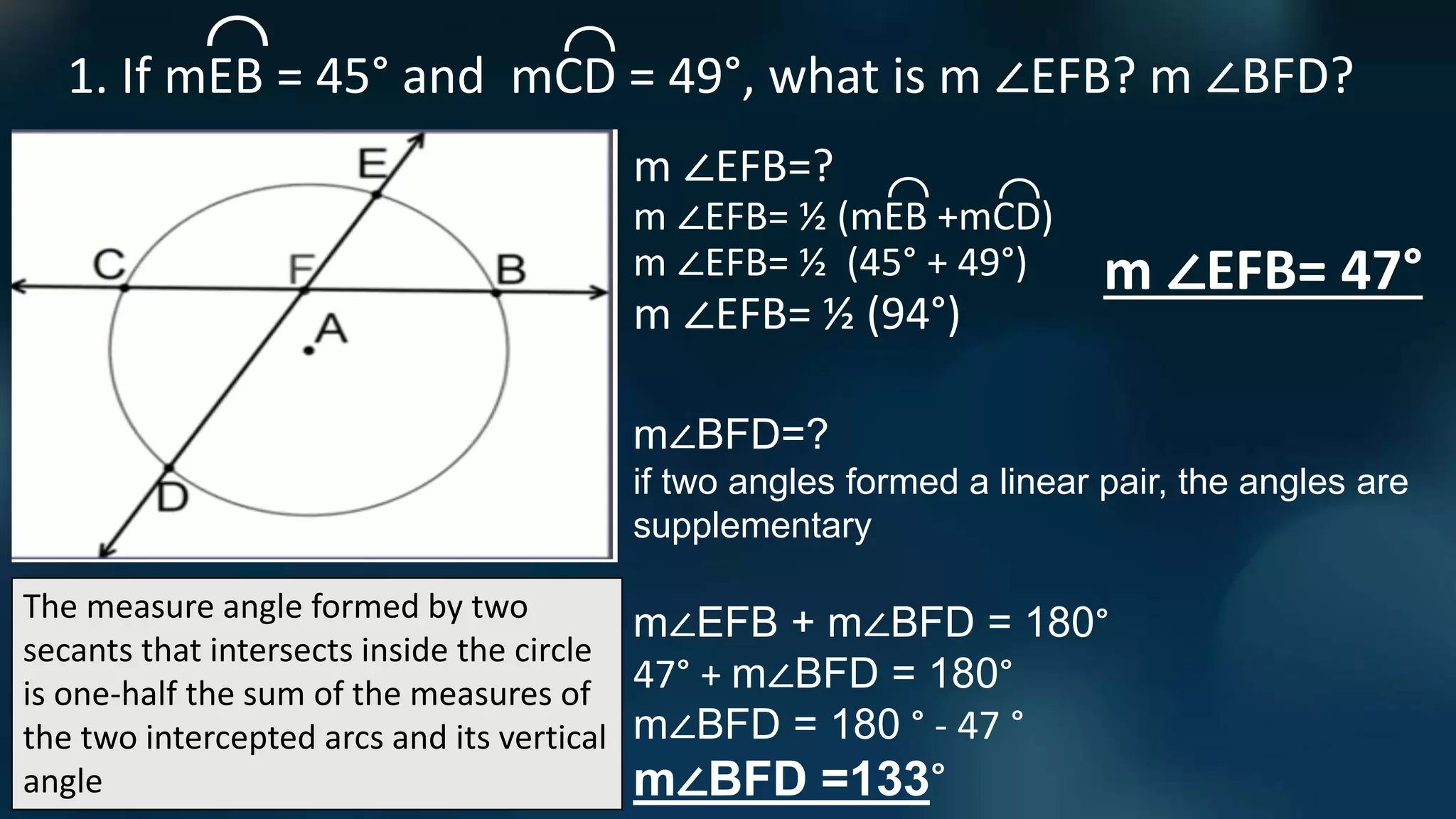 The measure angle formed by two
secants that intersects inside the circle
is one-half the sum of the measures of
the two intercepted arcs and its vertical
angle
1. If mEB = 45° and mCD = 49°, what is m ∠EFB? m ∠BFD?
⌒
⌒
m ∠EFB=?
m ∠EFB= ½ (mEB +mCD)
⌒
⌒
m ∠EFB= ½ (94°)
m ∠EFB= 47°
m ∠EFB= ½ (45° + 49°)
m∠BFD=?
if two angles formed a linear pair, the angles are
supplementary
m∠EFB + m∠BFD = 180°
47° + m∠BFD = 180°
m∠BFD = 180 ° - 47 °
m∠BFD =133°
 