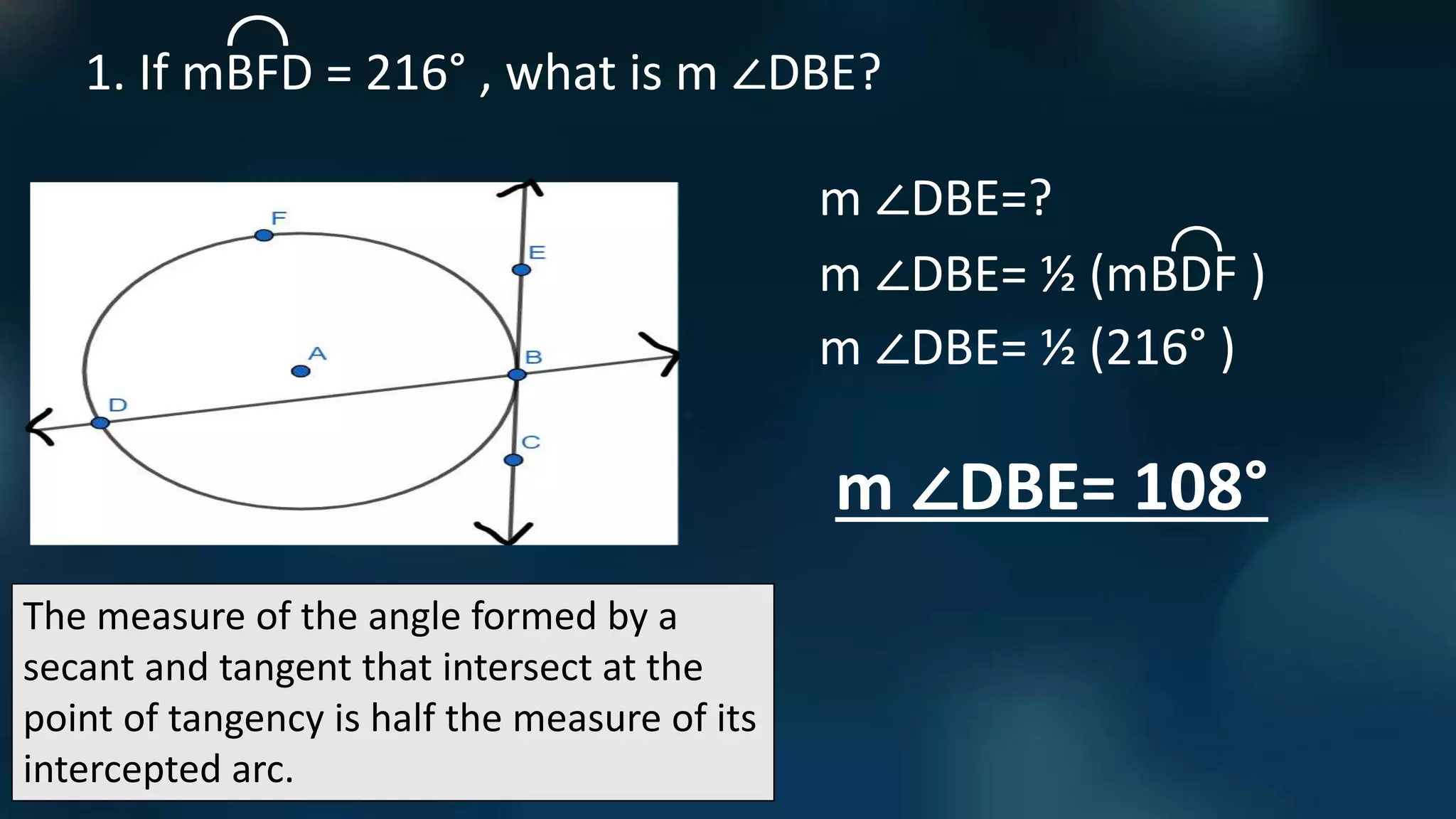 The measure of the angle formed by a
secant and tangent that intersect at the
point of tangency is half the measure of its
intercepted arc.
1. If mBFD = 216° , what is m ∠DBE?
m ∠DBE=?
m ∠DBE= ½ (mBDF )
⌒
⌒
m ∠DBE= ½ (216° )
m ∠DBE= 108°
 