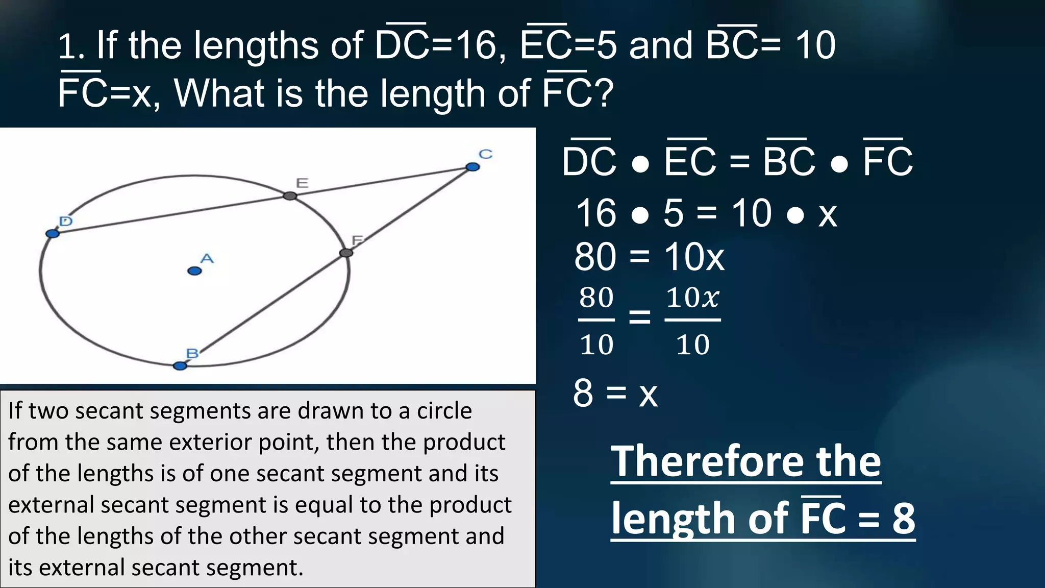 If two secant segments are drawn to a circle
from the same exterior point, then the product
of the lengths is of one secant segment and its
external secant segment is equal to the product
of the lengths of the other secant segment and
its external secant segment.
1. If the lengths of DC=16, EC=5 and BC= 10
FC=x, What is the length of FC?
DC ● EC = BC ● FC
Therefore the
length of FC = 8
16 ● 5 = 10 ● x
80 = 10x
80
10
=
10𝑥
10
8 = x
 