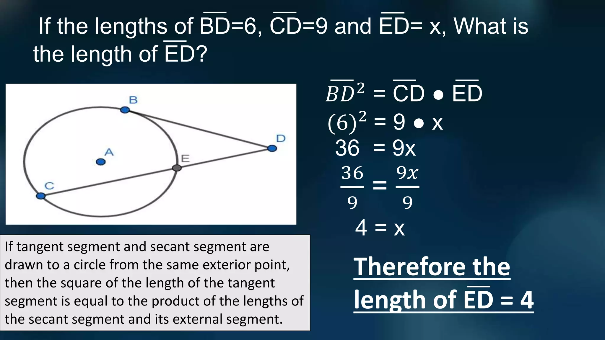If tangent segment and secant segment are
drawn to a circle from the same exterior point,
then the square of the length of the tangent
segment is equal to the product of the lengths of
the secant segment and its external segment.
If the lengths of BD=6, CD=9 and ED= x, What is
the length of ED?
𝐵𝐷2
= CD ● ED
Therefore the
length of ED = 4
(6)2
= 9 ● x
36 = 9x
36
9
=
9𝑥
9
4 = x
 