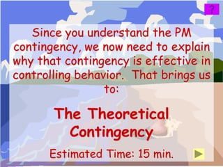 Since you understand the PM
contingency, we now need to explain
why that contingency is effective in
controlling behavior. That brings us
                 to:

       The Theoretical
         Contingency
      Estimated Time: 15 min.
 