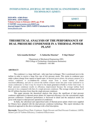 International Journal of Mechanical Engineering and Technology (IJMET), ISSN 0976 – 6340(Print),
ISSN 0976 – 6359(Online), Volume 6, Issue 2, February (2015), pp. 37-46© IAEME
37
THEORETICAL ANALYSIS OF THE PERFORMANCE OF
DUAL PRESSURE CONDENSER IN A THERMAL POWER
PLANT
K.K.Anantha Kirthan* S. Sathurtha Mourian* P. Raj Clinton*
*Department of Mechanical Engineering (SW)
PSG College of Technology (Autonomous Institution)
Coimbatore – 641 004
ABSTRACT
The condenser is a large shell-and – tube type heat exchanger. This is positioned next to the
turbine in order to receive a large flow rate of low pressure steam. This steam in condenser goes
under a phase change from vapour to liquid water. In thermal power plants, the primary purpose of a
surface condenser is to condense the exhaust steam from a steam turbine to obtain
maximum efficiency, and also to convert the turbine exhaust steam into pure water (referred to as
steam condensate) so that it may be reused in the steam generator or boiler as boiler feed water. A
Dual -pressure condenser results in efficiency improvement because the average turbine back
pressure is less compared with that of a single-pressure condenser. The average exhaust pressure of
the LP turbines becomes lower than the single pressure condenser.
This paper presents the theoretical analysis that shows the significant of dual pressure
condenser application in thermal power plants for improved efficiency over the conventional single
pressure condensers. Condenser performance is discussed in detail and the analytical results are
given with respect to dual pressure operation of condensers.
In India, the subcritical and supercritical units of thermal power plants which were supplied
by Chinese have adopted with the dual pressure condenser technology. This report introduces the
theoretical approach to the above technique with a brief description.
Keywords: Thermal Power Plant, Condenser, Single Pressure and Dual Pressure Condenser, LMTD,
Steam Cycle LP Turbine Efficiency, Condenser Effectiveness
INTERNATIONAL JOURNAL OF MECHANICAL ENGINEERING AND
TECHNOLOGY (IJMET)
ISSN 0976 – 6340 (Print)
ISSN 0976 – 6359 (Online)
Volume 6, Issue 2, February (2015), pp. 37-46
© IAEME: www.iaeme.com/IJMET.asp
Journal Impact Factor (2015): 8.8293 (Calculated by GISI)
www.jifactor.com
IJMET
© I A E M E
 